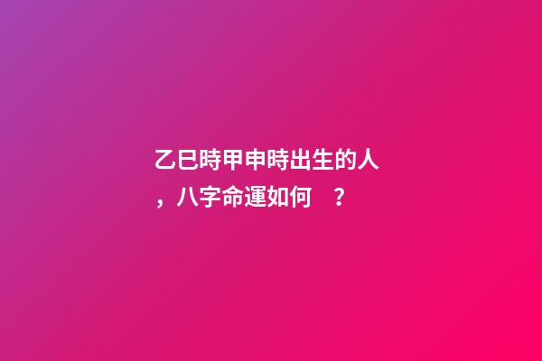 乙巳時甲申時出生的人，八字命運如何？